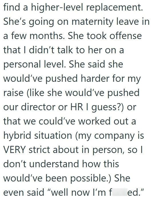 find a higher-level replacement. She's going on maternity leave in a few months. She took offense that I didn't talk to her on a personal level. She said she would've pushed harder for my raise (like she would've pushed our director or HR I guess?) or that we could've worked out a hybrid situation (my company is VERY strict about in person, so I don't understand how this would've been possible.) She even said "well now I'm f ed."