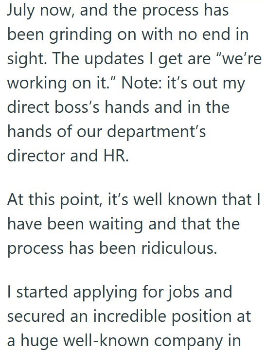 July now, and the process has been grinding on with no end in sight. The updates I get are "we're working on it." Note: it's out my direct boss's hands and in the hands of our department's director and HR. At this point, it's well known that I have been waiting and that the process has been ridiculous. I started applying for jobs and secured an incredible position at a huge well-known company in