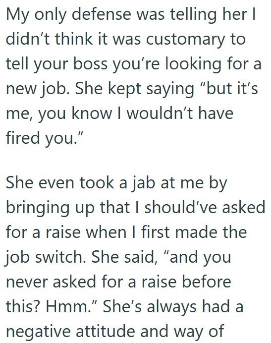 My only defense was telling her I didn't think it was customary to tell your boss you're looking for a new job. She kept saying "but it's me, you know I wouldn't have fired you." She even took a jab at me by bringing up that I should've asked for a raise when I first made the job switch. She said, "and you never asked for a raise before this? Hmm." She's always had a negative attitude and way of
