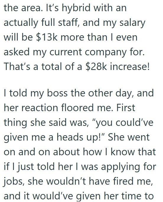 the area. It's hybrid with an actually full staff, and my salary will be $13k more than I even asked my current company for. That's a total of a $28k increase! I told my boss the other day, and her reaction floored me. First thing she said was, "you could've given me a heads up!" She went on and on about how I know that if I just told her I was applying for jobs, she wouldn't have fired me, and it would've given her time to