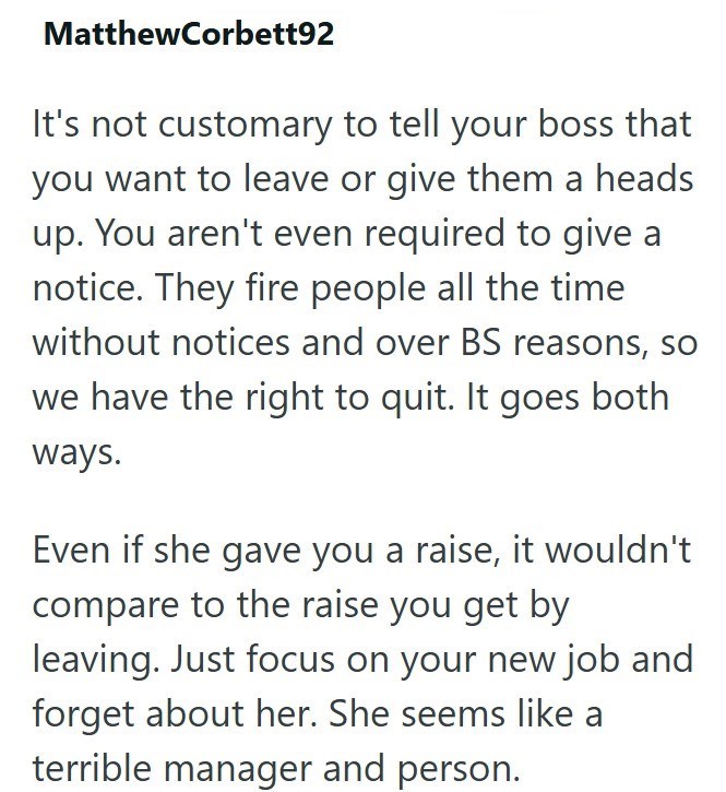 MatthewCorbett92 It's not customary to tell your boss that you want to leave or give them a heads up. You aren't even required to give a notice. They fire people all the time without notices and over BS reasons, so we have the right to quit. It goes both ways. Even if she gave you a raise, it wouldn't compare to the raise you get by leaving. Just focus on your new job and forget about her. She seems like a terrible manager and person.