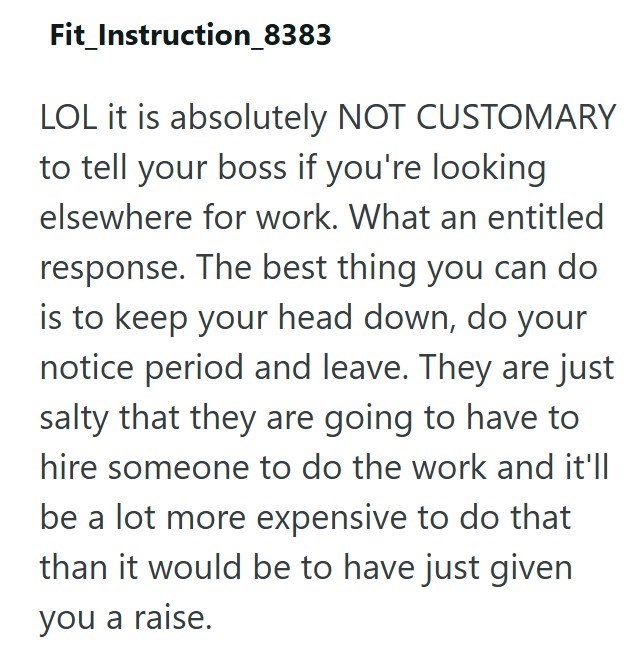 Fit_Instruction_8383 LOL it is absolutely NOT CUSTOMARY to tell your boss if you're looking elsewhere for work. What an entitled response. The best thing you can do is to keep your head down, do your notice period and leave. They are just salty that they are going to have to hire someone to do the work and it'll be a lot more expensive to do that than it would be to have just given you a raise.