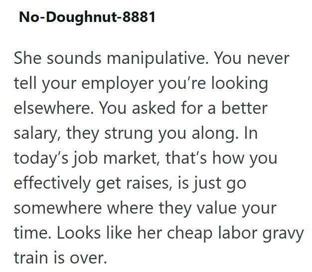 No-Doughnut-8881 She sounds manipulative. You never tell your employer you're looking elsewhere. You asked for a better salary, they strung you along. In today's job market, that's how you effectively get raises, is just go somewhere where they value your time. Looks like her cheap labor gravy train is over.
