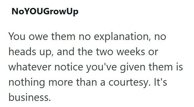 NoYOU Grow Up You owe them no explanation, no heads up, and the two weeks or whatever notice you've given them is nothing more than a courtesy. It's business.