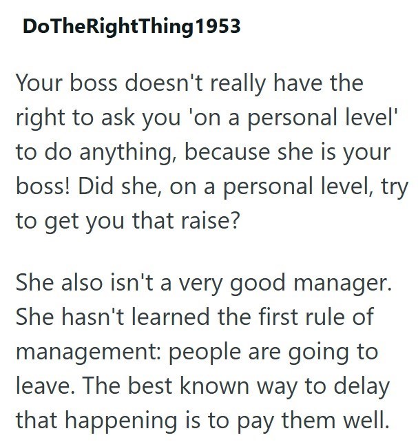 DoTheRightThing 1953 Your boss doesn't really have the right to ask you 'on a personal level' to do anything, because she is your boss! Did she, on a personal level, try to get you that raise? She also isn't a very good manager. She hasn't learned the first rule of management: people are going to leave. The best known way to delay that happening is to pay them well.