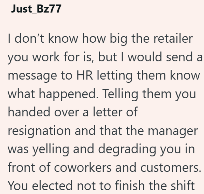 Just_Bz77 I don't know how big the retailer you work for is, but I would send a message to HR letting them know what happened. Telling them you handed over a letter of resignation and that the manager was yelling and degrading you in front of coworkers and customers. You elected not to finish the shift