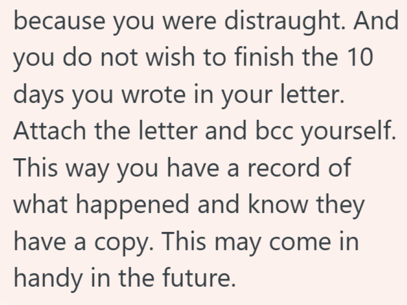 because you were distraught. And you do not wish to finish the 10 days you wrote in your letter. Attach the letter and bcc yourself. This way you have a record of what happened and know they have a copy. This may come in handy in the future.