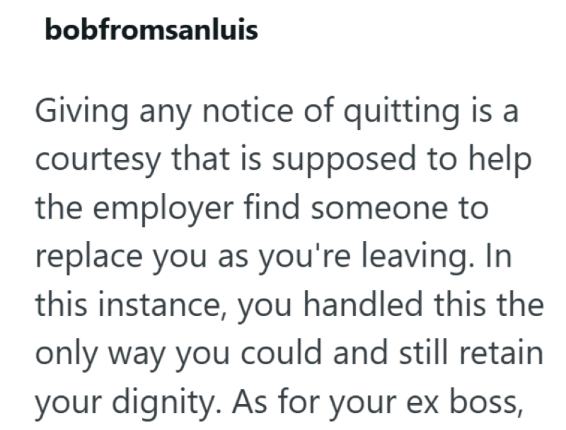 bobfromsanluis Giving any notice of quitting is a courtesy that is supposed to help the employer find someone to replace you as you're leaving. In this instance, you handled this the only way you could and still retain your dignity. As for your ex boss,