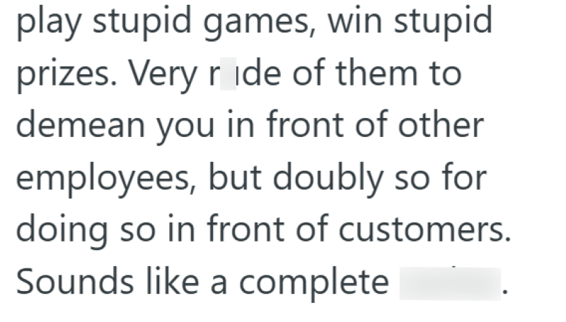 play stupid games, win stupid prizes. Very rude of them to demean you in front of other employees, but doubly so for doing so in front of customers. Sounds like a complete asshat.