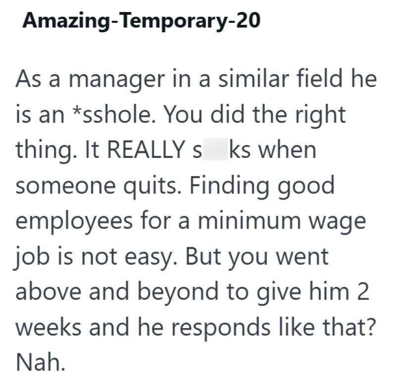 Amazing-Temporary-20 As a manager in a similar field he is an *sshole. You did the right thing. It REALLY sucks when someone quits. Finding good employees for a minimum wage job is not easy. But you went above and beyond to give him 2 weeks and he responds like that? Nah.