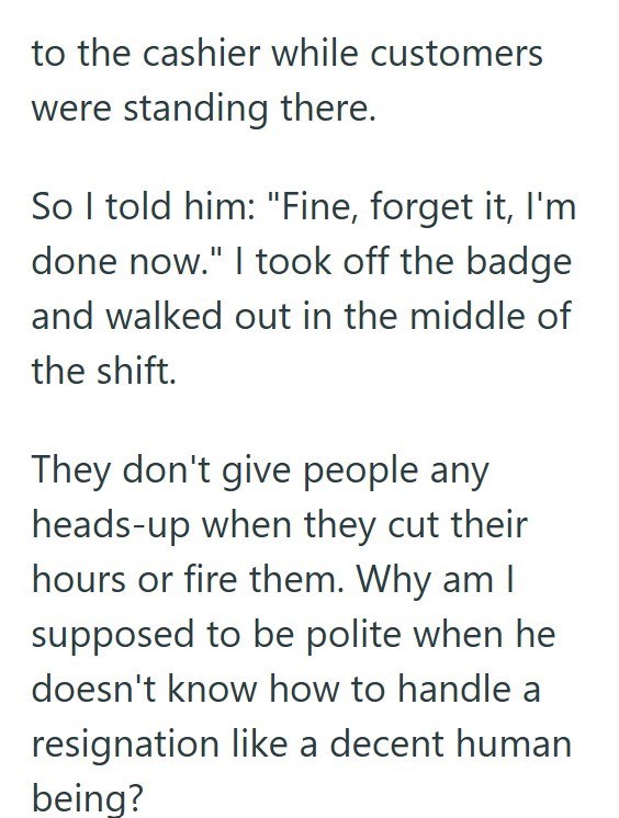 to the cashier while customers were standing there. So I told him: "Fine, forget it, I'm done now." I took off the badge and walked out in the middle of the shift. They don't give people any heads-up when they cut their hours or fire them. Why am I supposed to be polite when he doesn't know how to handle a resignation like a decent human being?