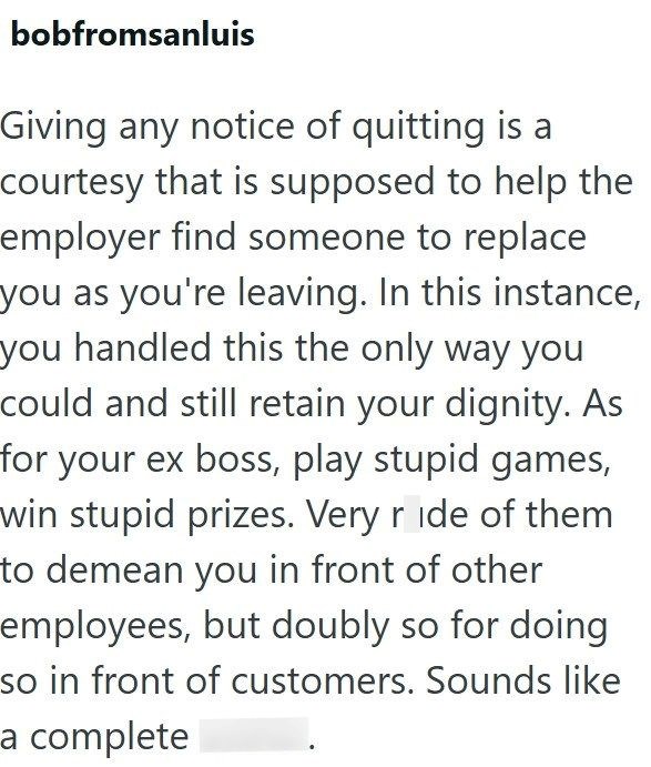 bobfromsanluis Giving any notice of quitting is a courtesy that is supposed to help the employer find someone to replace you as you're leaving. In this instance, you handled this the only way you could and still retain your dignity. As for your ex boss, play stupid games, win stupid prizes. Very ride of them to demean you in front of other employees, but doubly so for doing so in front of customers. Sounds like a complete