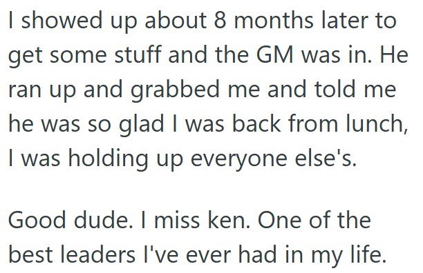 I showed up about 8 months later to get some stuff and the GM was in. He ran up and grabbed me and told me he was so glad I was back from lunch, I was holding up everyone else's. Good dude. I miss ken. One of the best leaders I've ever had in my life.