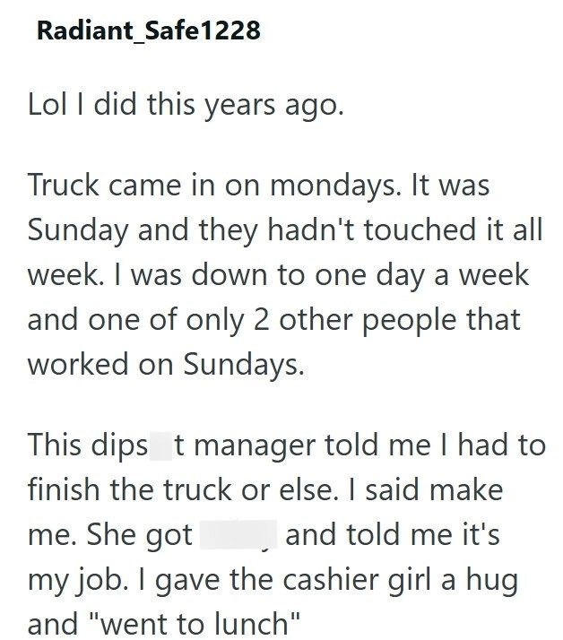 Radiant Safe1228 Lol I did this years ago. Truck came in on mondays. It was Sunday and they hadn't touched it all week. I was down to one day a week and one of only 2 other people that worked on Sundays. This dips t manager told me I had to finish the truck or else. I said make me. She got ☐ and told me it's my job. I gave the cashier girl a hug and "went to lunch"