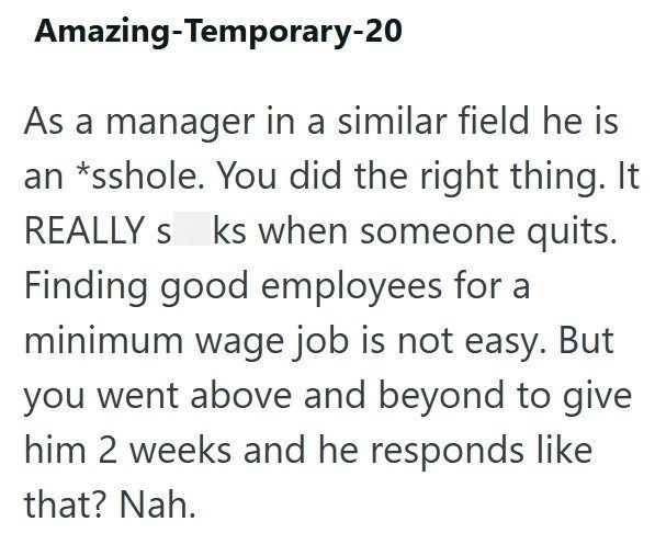 Amazing-Temporary-20 As a manager in a similar field he is an *sshole. You did the right thing. It REALLY s ks when someone quits. Finding good employees for a minimum wage job is not easy. But you went above and beyond to give him 2 weeks and he responds like that? Nah.