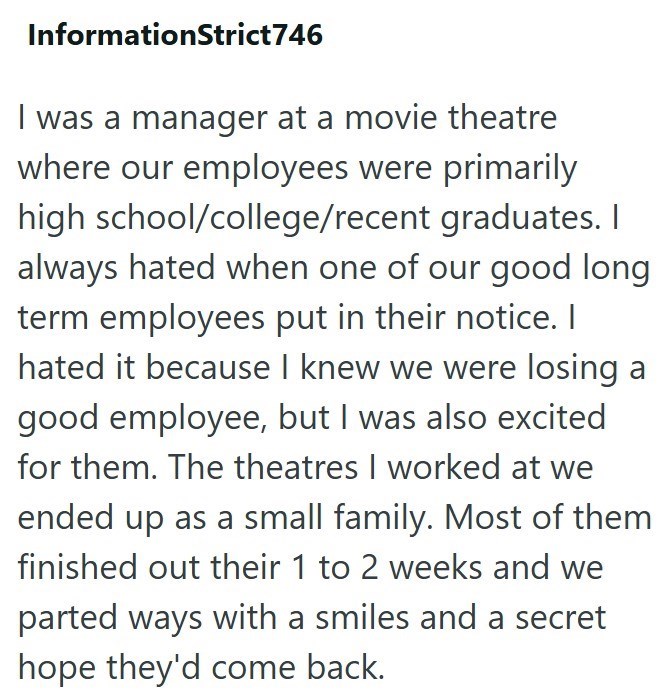 InformationStrict746 I was a manager at a movie theatre where our employees were primarily high school/college/recent graduates. I always hated when one of our good long term employees put in their notice. I hated it because I knew we were losing a good employee, but I was also excited for them. The theatres I worked at we ended up as a small family. Most of them finished out their 1 to 2 weeks and we parted ways with a smiles and a secret hope they'd come back.