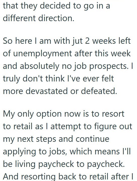 that they decided to go in a different direction. So here I am with jut 2 weeks left of unemployment after this week and absolutely no job prospects. I truly don't think I've ever felt more devastated or defeated. My only option now is to resort to retail as I attempt to figure out my next steps and continue applying to jobs, which means I'll be living paycheck to paycheck. And resorting back to retail after I