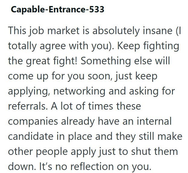 Capable-Entrance-533 This job market is absolutely insane (I totally agree with you). Keep fighting the great fight! Something else will come up for you soon, just keep applying, networking and asking for referrals. A lot of times these companies already have an internal candidate in place and they still make other people apply just to shut them down. It's no reflection on you.