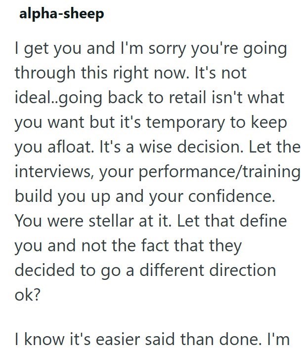 alpha-sheep I get you and I'm sorry you're going through this right now. It's not ideal..going back to retail isn't what you want but it's temporary to keep you afloat. It's a wise decision. Let the interviews, your performance/training build you up and your confidence. You were stellar at it. Let that define you and not the fact that they decided to go a different direction ok? I know it's easier said than done. I'm