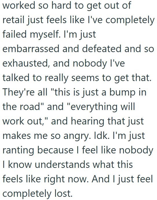 worked so hard to get out of retail just feels like I've completely failed myself. I'm just embarrassed and defeated and so exhausted, and nobody I've talked to really seems to get that. They're all "this is just a bump in the road" and "everything will work out," and hearing that just makes me so angry. Idk. I'm just ranting because I feel like nobody I know understands what this feels like right now. And I just feel completely lost.