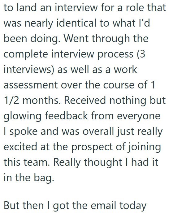 to land an interview for a role that was nearly identical to what I'd been doing. Went through the complete interview process (3 interviews) as well as a work assessment over the course of 1 1/2 months. Received nothing but glowing feedback from everyone I spoke and was overall just really excited at the prospect of joining this team. Really thought I had it in the bag. But then I got the email today