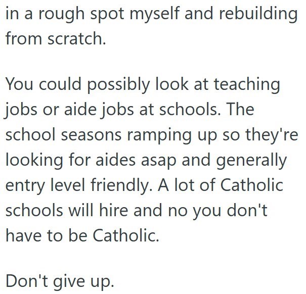 in a rough spot myself and rebuilding from scratch. You could possibly look at teaching jobs or aide jobs at schools. The school seasons ramping up so they're looking for aides asap and generally entry level friendly. A lot of Catholic schools will hire and no you don't have to be Catholic. Don't give up.