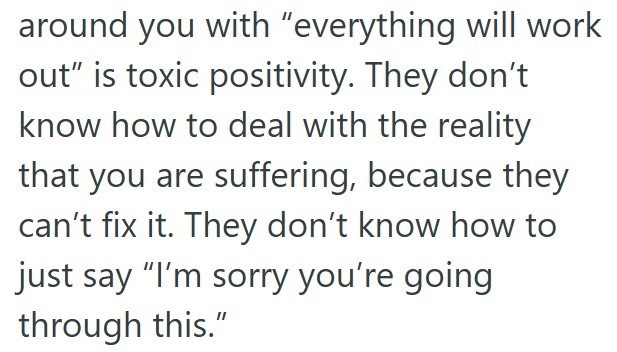 around you with "everything will work out" is toxic positivity. They don't know how to deal with the reality that you are suffering, because they can't fix it. They don't know how to just say "I'm sorry you're going through this."