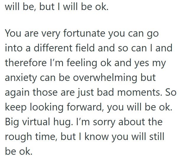 will be, but I will be ok. You are very fortunate you can go into a different field and so can I and therefore I'm feeling ok and yes my anxiety can be overwhelming but again those are just bad moments. So keep looking forward, you will be ok. Big virtual hug. I'm sorry about the rough time, but I know you will still be ok.
