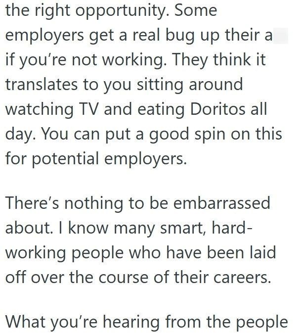 the right opportunity. Some employers get a real bug up their a if you're not working. They think it translates to you sitting around watching TV and eating Doritos all day. You can put a good spin on this for potential employers. There's nothing to be embarrassed about. I know many smart, hard- working people who have been laid off over the course of their careers. What you're hearing from the people