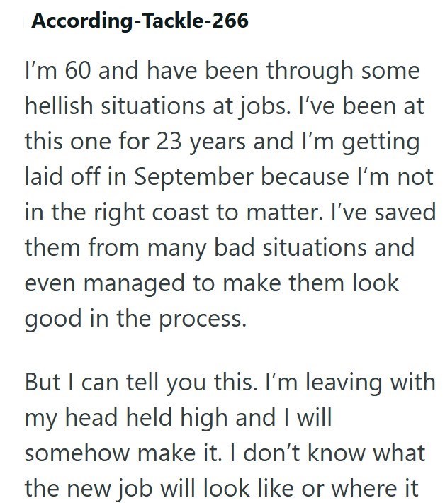 According-Tackle-266 I'm 60 and have been through some hellish situations at jobs. I've been at this one for 23 years and I'm getting laid off in September because I'm not in the right coast to matter. I've saved them from many bad situations and even managed to make them look good in the process. But I can tell you this. I'm leaving with my head held high and I will somehow make it. I don't know what the new job will look like or where it