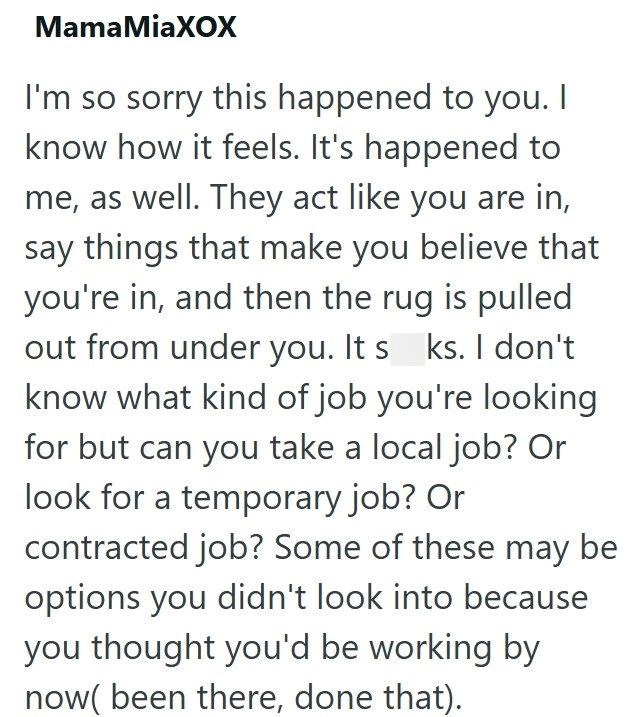 MamaMiaXOX I'm so sorry this happened to you. I know how it feels. It's happened to me, as well. They act like you are in, say things that make you believe that you're in, and then the rug is pulled out from under you. It s ks. I don't know what kind of job you're looking for but can you take a local job? Or look for a temporary job? Or contracted job? Some of these may be options you didn't look into because you thought you'd be working by now( been there, done that).