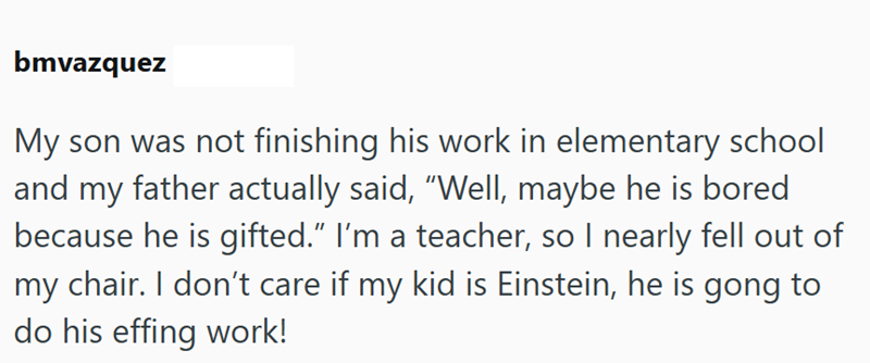 bmvazquez My son was not finishing his work in elementary school and my father actually said, "Well, maybe he is bored because he is gifted." I'm a teacher, so I nearly fell out of my chair. I don't care if my kid is Einstein, he is gong to do his effing work!