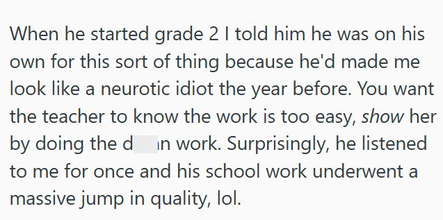 When he started grade 2 I told him he was on his own for this sort of thing because he'd made me look like a neurotic idiot the year before. You want the teacher to know the work is too easy, show her by doing the d in work. Surprisingly, he listened to me for once and his school work underwent a massive jump in quality, lol.