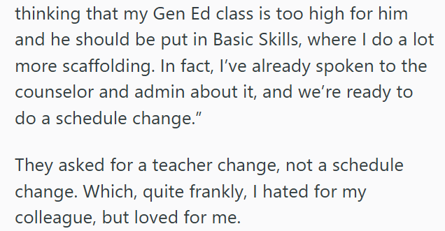 thinking that my Gen Ed class is too high for him and he should be put in Basic Skills, where I do a lot more scaffolding. In fact, I've already spoken to the counselor and admin about it, and we're ready to do a schedule change." They asked for a teacher change, not a schedule change. Which, quite frankly, I hated for my colleague, but loved for me.