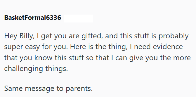 BasketFormal6336 Hey Billy, I get you are gifted, and this stuff is probably super easy for you. Here is the thing, I need evidence that you know this stuff so that I can give you the more challenging things. Same message to parents.