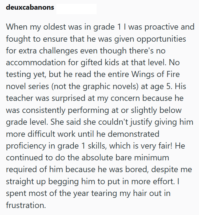 deuxcabanons When my oldest was in grade 1 I was proactive and fought to ensure that he was given opportunities for extra challenges even though there's no accommodation for gifted kids at that level. No testing yet, but he read the entire Wings of Fire novel series (not the graphic novels) at age 5. His teacher was surprised at my concern because he was consistently performing at or slightly below grade level. She said she couldn't justify giving him more difficult work until he demonstrated pr