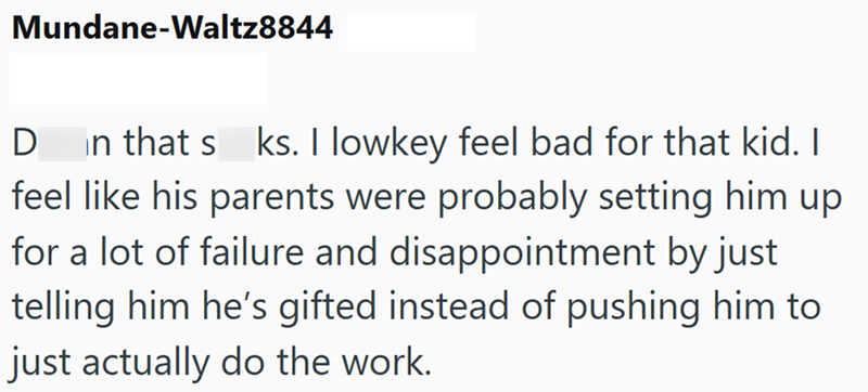 Mundane-Waltz8844 D in that s ks. I lowkey feel bad for that kid. I feel like his parents were probably setting him up for a lot of failure and disappointment by just telling him he's gifted instead of pushing him to just actually do the work.