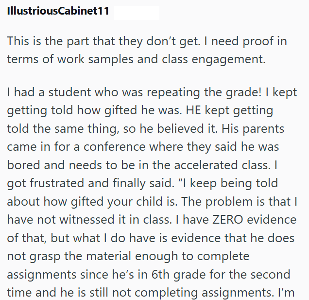 IllustriousCabinet11 This is the part that they don't get. I need proof in terms of work samples and class engagement. I had a student who was repeating the grade! I kept getting told how gifted he was. HE kept getting told the same thing, so he believed it. His parents came in for a conference where they said he was bored and needs to be in the accelerated class. I got frustrated and finally said. "I keep being told about how gifted your child is. The problem is that I have not witnessed it in