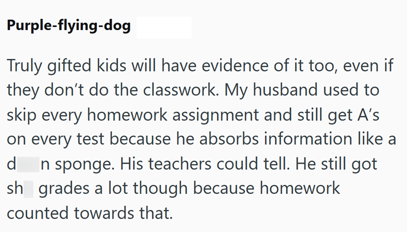 Purple-flying-dog Truly gifted kids will have evidence of it too, even if they don't do the classwork. My husband used to skip every homework assignment and still get A's on every test because he absorbs information like a d In sponge. His teachers could tell. He still got sh grades a lot though because homework counted towards that.