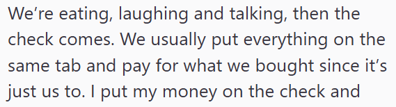 We're eating, laughing and talking, then the check comes. We usually put everything on the same tab and pay for what we bought since it's just us to. I put my money on the check and