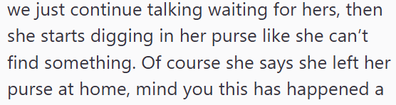 we just continue talking waiting for hers, then she starts digging in her purse like she can't find something. Of course she says she left her purse at home, mind you this has happened a