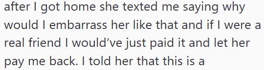 after I got home she texted me saying why would I embarrass her like that and if I were a real friend I would've just paid it and let her pay me back. I told her that this is a