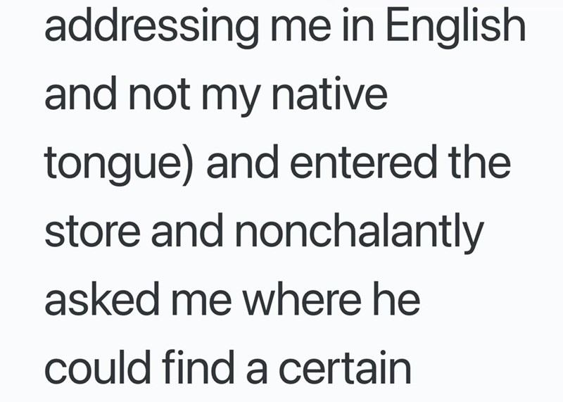 addressing me in English and not my native tongue) and entered the store and nonchalantly asked me where he could find a certain