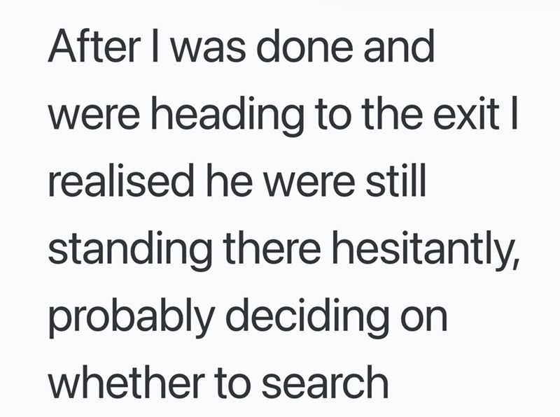 After I was done and were heading to the exit I realised he were still standing there hesitantly, probably deciding on whether to search