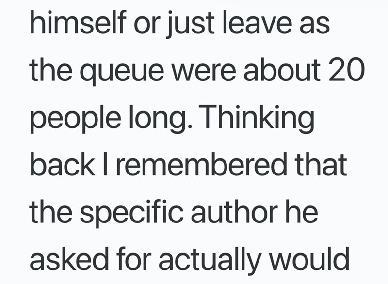 himself or just leave as the queue were about 20 people long. Thinking back I remembered that the specific author he asked for actually would