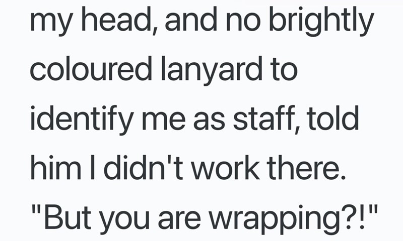 my head, and no brightly coloured lanyard to identify me as staff, told him I didn't work there. "But you are wrapping?!"