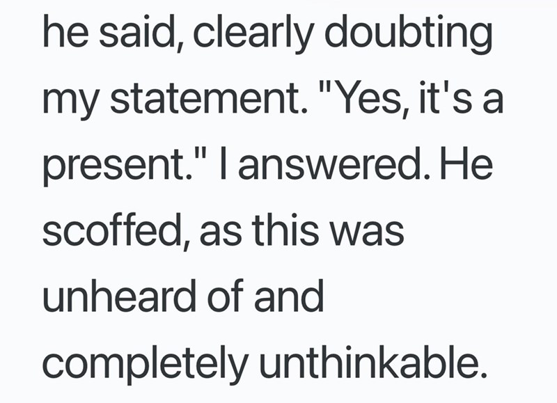 he said, clearly doubting my statement. "Yes, it's a present." I answered. He scoffed, as this was unheard of and completely unthinkable.