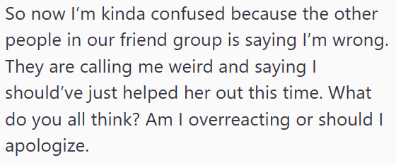 So now I'm kinda confused because the other people in our friend group is saying I'm wrong. They are calling me weird and saying I should've just helped her out this time. What do you all think? Am I overreacting or should I apologize.