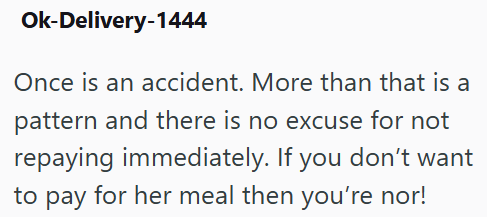 Ok-Delivery-1444 Once is an accident. More than that is a pattern and there is no excuse for not repaying immediately. If you don't want to pay for her meal then you're nor!