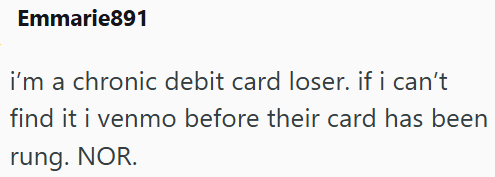 Emmarie891 i'm a chronic debit card loser. if i can't find it i venmo before their card has been rung. NOR.
